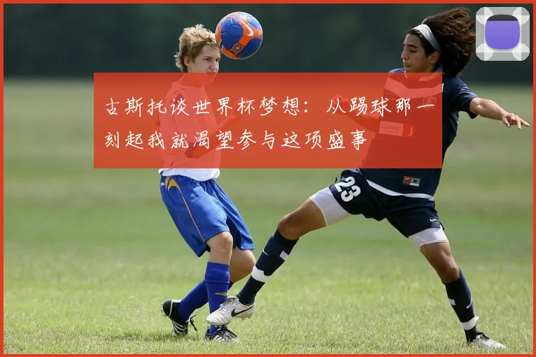 古斯托谈世界杯梦想：从踢球那一刻起我就渴望参与这项盛事