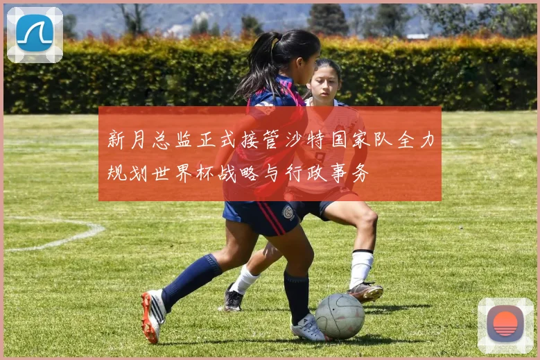 新月总监正式接管沙特国家队全力规划世界杯战略与行政事务