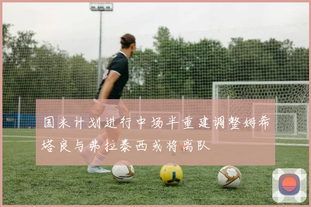 国米计划进行中场半重建调整姆希塔良与弗拉泰西或将离队