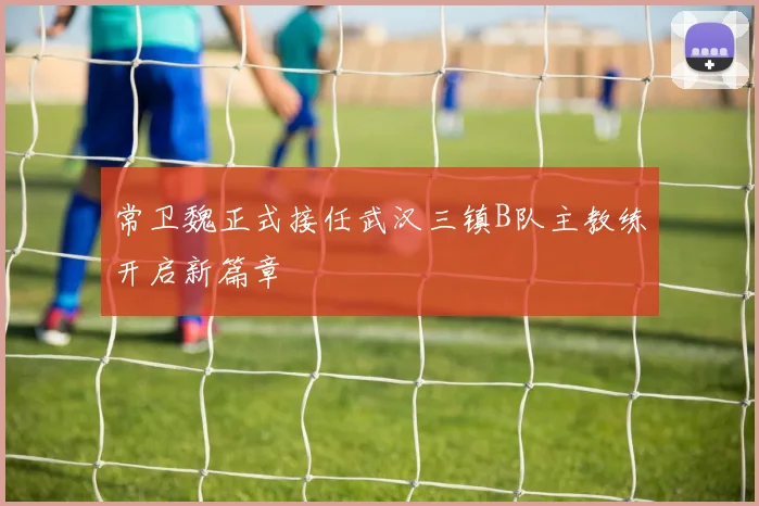 常卫魏正式接任武汉三镇B队主教练开启新篇章