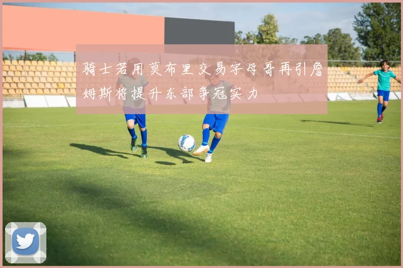骑士若用莫布里交易字母哥再引詹姆斯将提升东部争冠实力