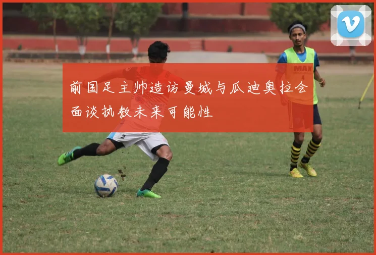 前国足主帅造访曼城与瓜迪奥拉会面谈执教未来可能性