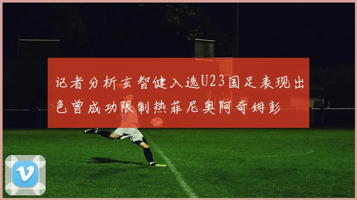 记者分析玄智健入选U23国足表现出色曾成功限制热菲尼奥阿奇姆彭