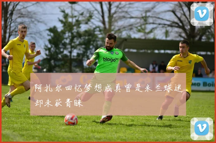 阿扎尔回忆梦想成真曾是米兰球迷却未获青睐