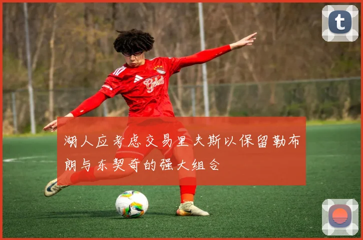 湖人应考虑交易里夫斯以保留勒布朗与东契奇的强大组合