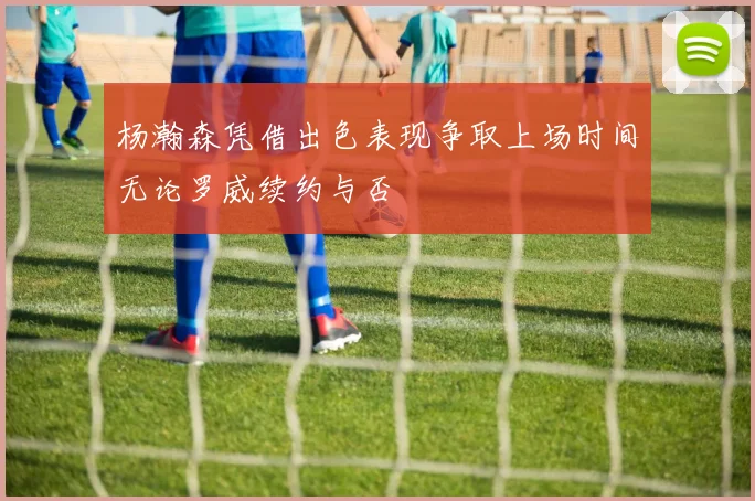 杨瀚森凭借出色表现争取上场时间无论罗威续约与否
