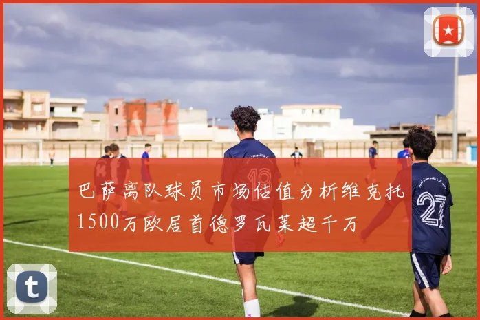 巴萨离队球员市场估值分析维克托1500万欧居首德罗瓦莱超千万