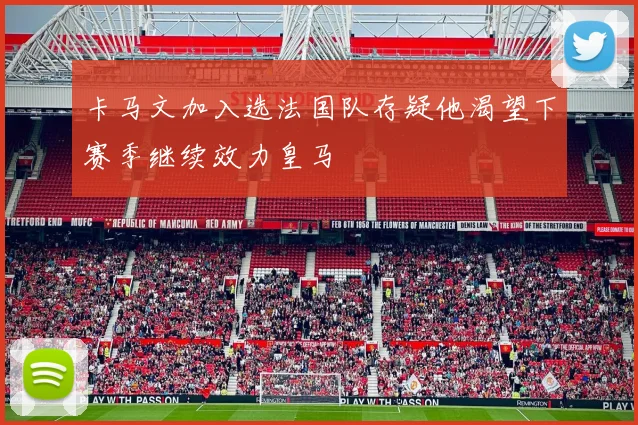 卡马文加入选法国队存疑他渴望下赛季继续效力皇马