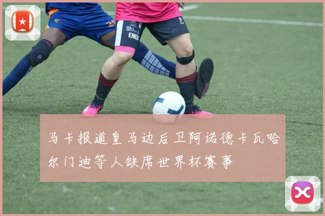 马卡报道皇马边后卫阿诺德卡瓦哈尔门迪等人缺席世界杯赛事