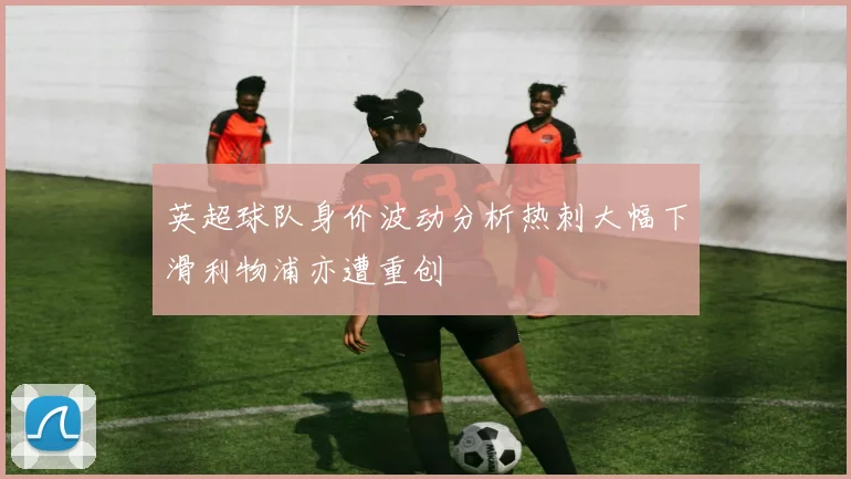英超球队身价波动分析热刺大幅下滑利物浦亦遭重创