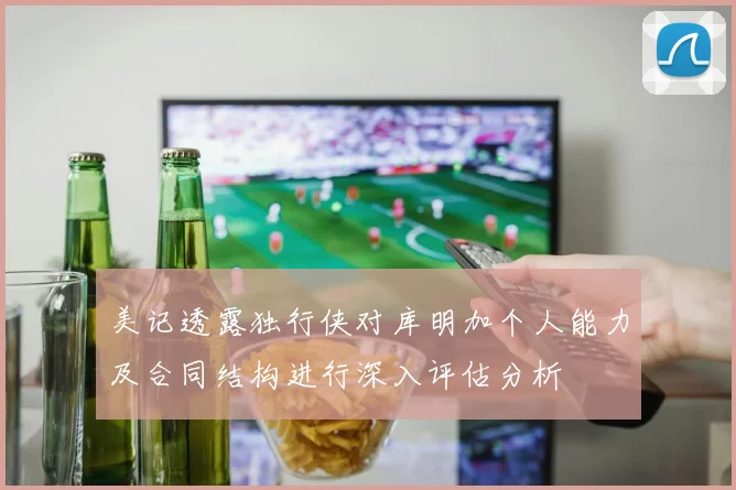 美记透露独行侠对库明加个人能力及合同结构进行深入评估分析